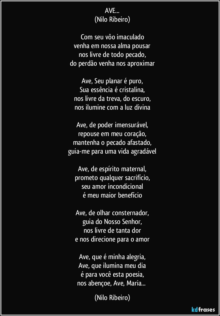 AVE...
(Nilo Ribeiro)

Com seu vôo imaculado
venha em nossa alma pousar
nos livre de todo pecado,
do perdão venha nos aproximar

Ave, Seu planar é puro,
Sua essência é cristalina,
nos livre da treva, do escuro,
nos ilumine com a luz divina

Ave, de poder imensurável,
repouse em meu coração,
mantenha o pecado afastado,
guia-me para uma vida agradável

Ave, de espírito maternal,
prometo qualquer sacrifício,
seu amor incondicional
é meu maior benefício

Ave, de olhar consternador,
guia do Nosso Senhor,
nos livre de tanta dor
e nos direcione para o amor

Ave, que é minha alegria,
Ave, que ilumina meu dia
é para você esta poesia,
nos abençoe, Ave, Maria... (Nilo Ribeiro)