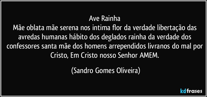 ave Rainha 
Mãe oblata mãe serena nos intima flor da verdade libertação das avredas humanas hábito dos deglados rainha da verdade dos confessores santa mãe dos homens arrependidos livranos do mal por Cristo, Em Cristo nosso Senhor AMEM. (Sandro Gomes Oliveira)