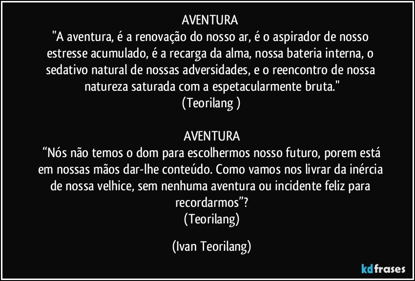 AVENTURA 
"A aventura, é a renovação do nosso ar, é o aspirador de nosso estresse acumulado, é a recarga da alma, nossa bateria interna, o sedativo natural de nossas adversidades, e o reencontro de nossa natureza saturada com a espetacularmente bruta."
 (Teorilang ) 

AVENTURA
 “Nós não temos o dom para escolhermos nosso futuro, porem está em nossas mãos dar-lhe conteúdo. Como vamos nos livrar da inércia de nossa velhice, sem nenhuma aventura ou incidente feliz para recordarmos”?
 (Teorilang) (Ivan Teorilang)