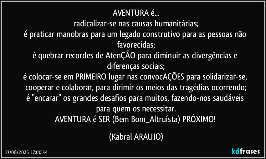 AVENTURA é...
radicalizar-se nas causas humanitárias;
é praticar manobras para um legado construtivo para as pessoas não favorecidas;
é quebrar recordes de AtenÇÃO para diminuir as divergências e diferenças sociais;
é colocar-se em PRIMEIRO lugar nas convocAÇÕES para solidarizar-se, cooperar e colaborar, para dirimir os meios das tragédias ocorrendo;
é "encarar" os grandes desafios para muitos, fazendo-nos saudáveis para quem os necessitar.
AVENTURA é SER (Bem/Bom_Altruísta) PRÓXIMO! (KABRAL ARAUJO)