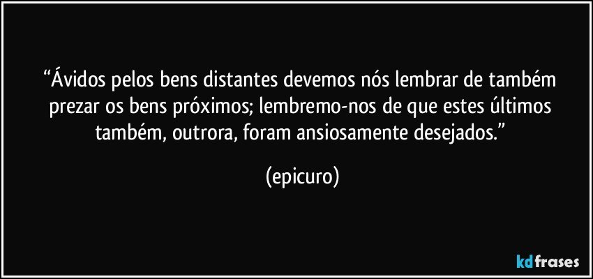 “Ávidos pelos bens distantes  devemos nós lembrar de também  prezar os bens próximos; lembremo-nos de que estes últimos também, outrora, foram ansiosamente desejados.” (epicuro)