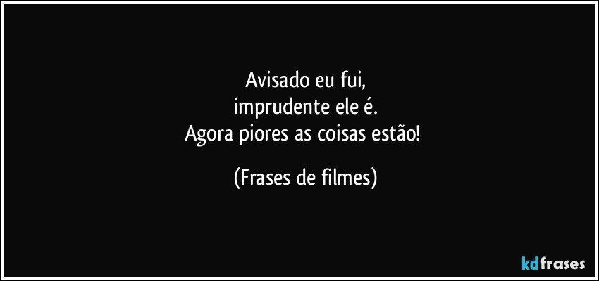 Avisado eu fui,
imprudente ele é.
Agora piores as coisas estão! (Frases de filmes)