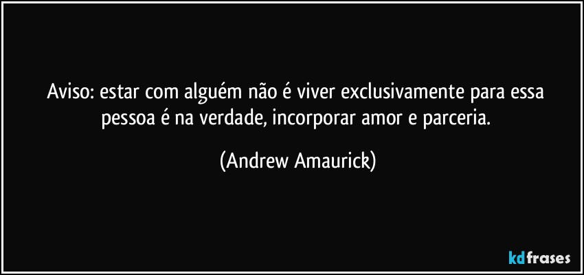 Aviso: estar com alguém não é viver exclusivamente para essa pessoa é na verdade, incorporar amor e parceria. (Andrew Amaurick)