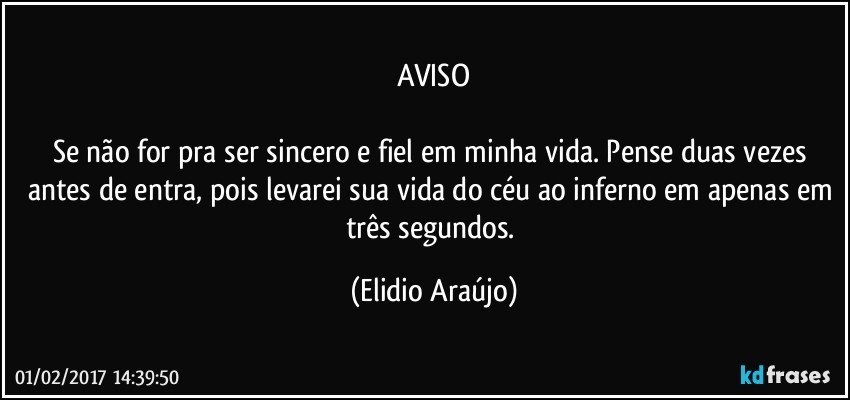 AVISO

Se não for pra ser sincero e fiel em minha vida. Pense duas vezes antes de entra, pois levarei sua vida do céu ao inferno em apenas em três segundos. (Elidio Araújo)