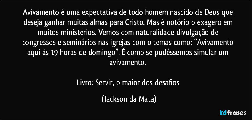 Avivamento é uma expectativa de todo homem nascido de Deus que deseja ganhar muitas almas para Cristo. Mas é notório o exagero em muitos ministérios. Vemos com naturalidade divulgação de congressos e seminários nas igrejas com o temas como: “Avivamento aqui às 19 horas de domingo”. É como se pudéssemos simular um avivamento. 

Livro: Servir, o maior dos desafios (Jackson da Mata)