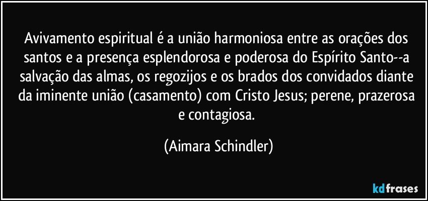 Avivamento espiritual é a união harmoniosa entre as orações dos santos e a presença esplendorosa e poderosa do Espírito Santo--a salvação das almas, os regozijos e os brados dos convidados diante da iminente união (casamento) com Cristo Jesus;  perene, prazerosa e contagiosa. (Aimara Schindler)