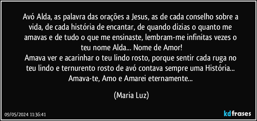 Avó Alda, as palavra das orações a Jesus, as de cada conselho sobre a vida, de cada história de encantar, de quando dizias o quanto me amavas e de tudo o que me ensinaste, lembram-me infinitas vezes o teu nome Alda... Nome de Amor!
Amava ver e acarinhar o teu lindo rosto, porque sentir cada ruga no teu lindo e ternurento rosto de avó contava sempre uma História... Amava-te, Amo e Amarei eternamente... (Maria Luz)