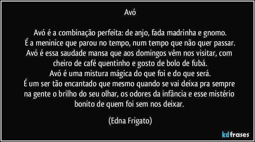 Avó

Avó é a combinação perfeita: de anjo, fada madrinha e gnomo.
É a meninice que parou no tempo, num tempo que não quer passar.
Avó é essa saudade mansa que aos domingos vêm nos visitar, com cheiro de café quentinho e gosto de bolo de fubá.
Avó é uma mistura mágica do que foi e do que será.
É um ser tão encantado que mesmo quando se vai deixa pra sempre na gente o brilho do seu olhar, os odores da infância e esse mistério bonito de quem foi sem nos deixar. (Edna Frigato)