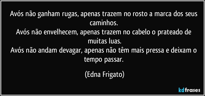 Avós não ganham rugas, apenas trazem no rosto a marca dos seus caminhos. 
Avós não envelhecem, apenas trazem no cabelo o prateado de muitas luas.
Avós não andam devagar, apenas não têm mais pressa e deixam o tempo passar. (Edna Frigato)