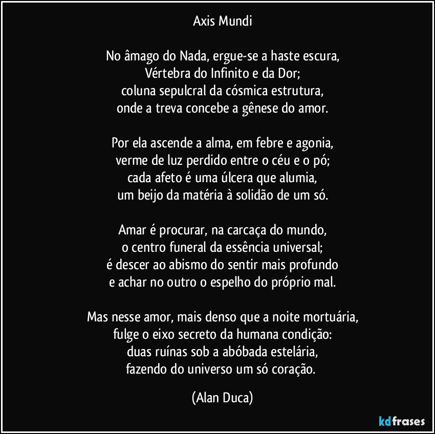 Axis Mundi

No âmago do Nada, ergue-se a haste escura,
Vértebra do Infinito e da Dor;
coluna sepulcral da cósmica estrutura,
onde a treva concebe a gênese do amor.

Por ela ascende a alma, em febre e agonia,
verme de luz perdido entre o céu e o pó;
cada afeto é uma úlcera que alumia,
um beijo da matéria à solidão de um só.

Amar é procurar, na carcaça do mundo,
o centro funeral da essência universal;
é descer ao abismo do sentir mais profundo
e achar no outro o espelho do próprio mal.

Mas nesse amor, mais denso que a noite mortuária,
fulge o eixo secreto da humana condição:
duas ruínas sob a abóbada estelária,
fazendo do universo um só coração. (Alan Duca)