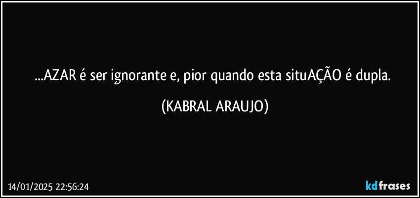 ...AZAR é ser ignorante e, pior quando esta situAÇÃO é dupla. (KABRAL ARAUJO)