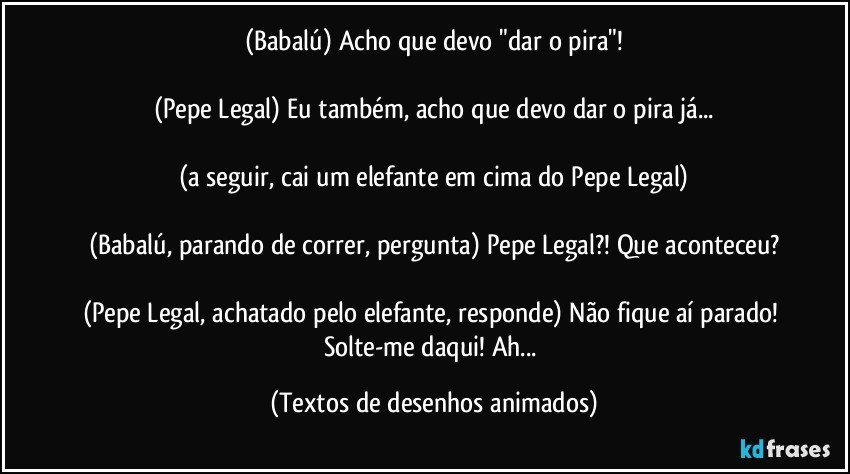 (Babalú) Acho que devo "dar o pira"!

(Pepe Legal) Eu também, acho que devo dar o pira já...

(a seguir, cai um elefante em cima do Pepe Legal)

(Babalú, parando de correr, pergunta) Pepe Legal?! Que aconteceu?

(Pepe Legal, achatado pelo elefante, responde) Não fique aí parado! Solte-me daqui! Ah... (Textos de desenhos animados)