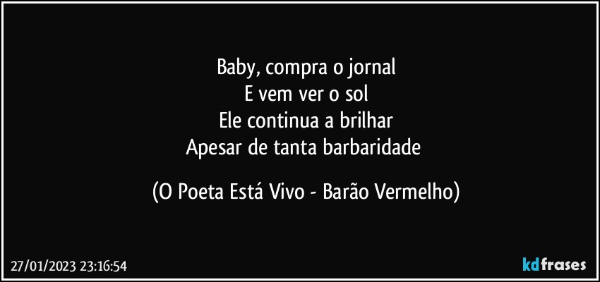 Baby, compra o jornal
E vem ver o sol
Ele continua a brilhar
Apesar de tanta barbaridade (O Poeta Está Vivo - Barão Vermelho)