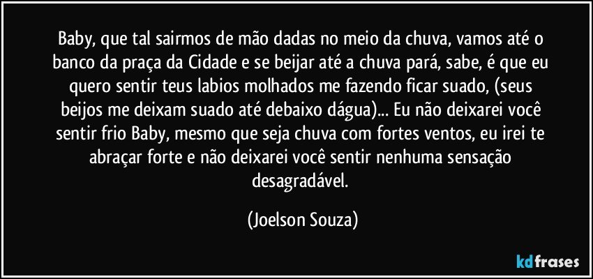 Baby, que tal sairmos de mão dadas no meio da chuva, vamos até o banco da praça da Cidade e se beijar até a chuva pará, sabe, é que eu quero sentir teus labios molhados me fazendo ficar suado, (seus beijos me deixam suado até debaixo dágua)... Eu não deixarei você sentir frio Baby, mesmo que seja chuva com fortes ventos, eu irei te abraçar forte e não deixarei você sentir nenhuma sensação desagradável. (Joelson Souza)