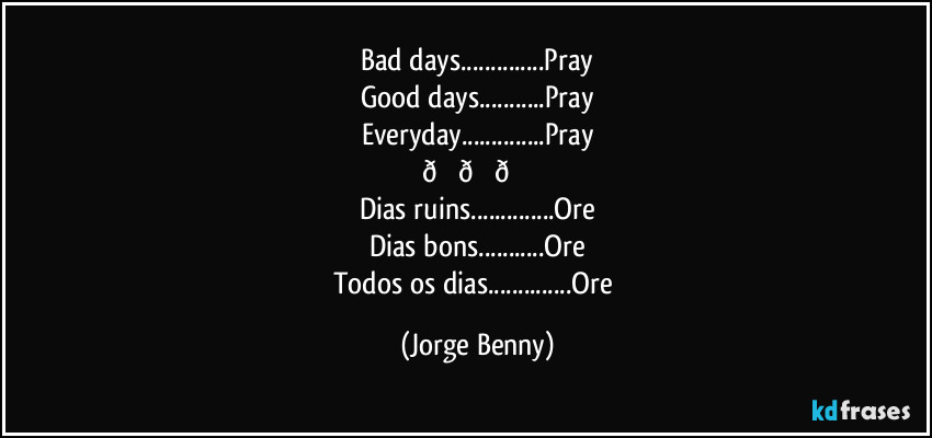 Bad days...Pray
Good days...Pray
Everyday...Pray
 (Jorge Benny)
