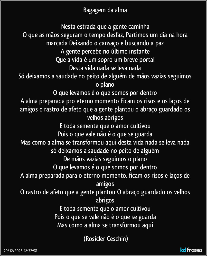 Bagagem da alma 

Nesta estrada que a gente caminha 
O que as mãos seguram o tempo desfaz, Partimos um dia na hora marcada Deixando o cansaço e buscando a paz 
A gente percebe no último instante 
Que a vida é um sopro um breve portal 
Desta vida nada se leva nada 
Só deixamos a saudade no peito de alguém de mãos vazias seguimos o plano 
O que levamos é o que somos por dentro 
A alma preparada pro eterno momento Ficam os risos e os laços de amigos o rastro de afeto que a gente plantou o abraço guardado os velhos abrigos 
E toda semente que o amor cultivou 
Pois o que vale não é o que se guarda 
Mas como a alma se transformou aqui desta vida nada se leva nada só deixamos a saudade no peito de alguém 
De mãos vazias seguimos o plano 
O que levamos é o que somos por dentro 
A alma preparada para o eterno momento. ficam os risos e laços de amigos 
O rastro de afeto que a gente plantou O abraço guardado os velhos abrigos 
E toda semente que o amor cultivou 
Pois o que se vale não é o que se guarda 
Mas como a alma se transformou aqui (Rosicler Ceschin)