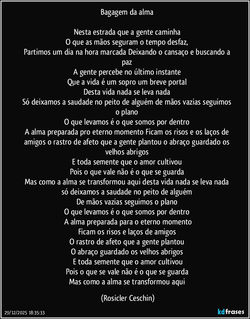 Bagagem da alma 

Nesta estrada que a gente caminha 
O que as mãos seguram o tempo desfaz, 
Partimos um dia na hora marcada Deixando o cansaço e buscando a paz 
A gente percebe no último instante 
Que a vida é um sopro um breve portal 
Desta vida nada se leva nada 
Só deixamos a saudade no peito de alguém de mãos vazias seguimos o plano 
O que levamos é o que somos por dentro 
A alma preparada pro eterno momento Ficam os risos e os laços de amigos o rastro de afeto que a gente plantou o abraço guardado os velhos abrigos 
E toda semente que o amor cultivou 
Pois o que vale não é o que se guarda 
Mas como a alma se transformou aqui desta vida nada se leva nada só deixamos a saudade no peito de alguém 
De mãos vazias seguimos o plano 
O que levamos é o que somos por dentro 
A alma preparada para o eterno momento
Ficam os risos e laços de amigos 
O rastro de afeto que a gente plantou 
O abraço guardado os velhos abrigos 
E toda semente que o amor cultivou
Pois o que se vale não é o que se guarda 
Mas como a alma se transformou aqui (Rosicler Ceschin)