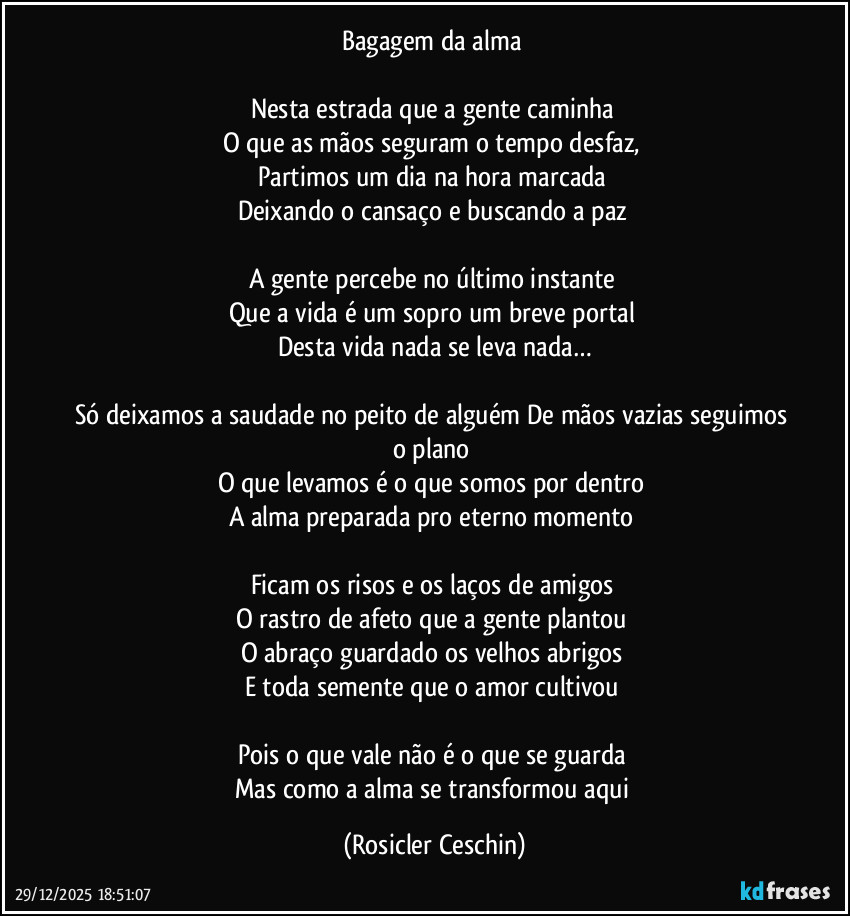 Bagagem da alma 

Nesta estrada que a gente caminha 
O que as mãos seguram o tempo desfaz, 
Partimos um dia na hora marcada 
Deixando o cansaço e buscando a paz 

A gente percebe no último instante 
Que a vida é um sopro um breve portal 
Desta vida nada se leva nada…

Só deixamos a saudade no peito de alguém De mãos vazias seguimos o plano 
O que levamos é o que somos por dentro 
A alma preparada pro eterno momento 

Ficam os risos e os laços de amigos 
O rastro de afeto que a gente plantou 
O abraço guardado os velhos abrigos 
E toda semente que o amor cultivou 

Pois o que vale não é o que se guarda 
Mas como a alma se transformou aqui (Rosicler Ceschin)