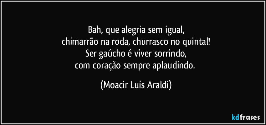 Bah, que alegria sem igual,
chimarrão na roda, churrasco no quintal!
Ser gaúcho é viver sorrindo,
com coração sempre aplaudindo. (Moacir Luís Araldi)