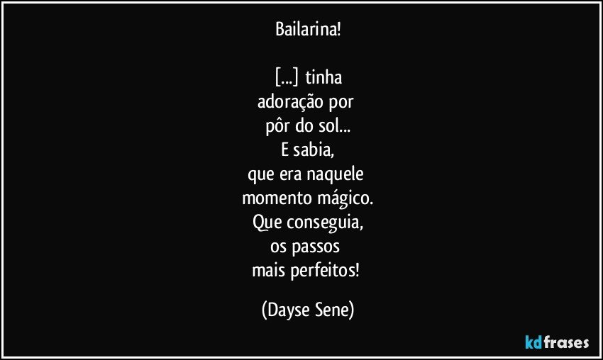 Bailarina!

[...] tinha
adoração por 
pôr do sol...
E sabia,
que era naquele 
momento mágico.
Que conseguia,
os passos 
mais perfeitos! (Dayse Sene)