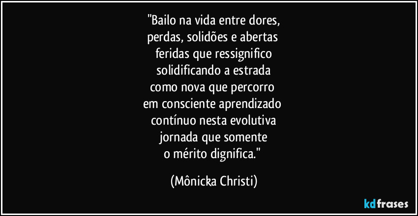 "Bailo na vida entre dores,
perdas, solidões e abertas
feridas que ressignifico
solidificando a estrada
como nova que percorro
em consciente aprendizado
contínuo nesta evolutiva
jornada que somente
o mérito dignifica." (Mônicka Christi)
