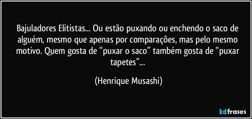 Bajuladores/Elitistas... Ou estão puxando ou enchendo o saco de alguém, mesmo que apenas por comparações, mas pelo mesmo motivo. Quem gosta de “puxar o saco” também gosta de “puxar tapetes”... (Henrique Musashi)