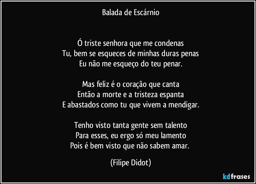 Balada de Escárnio


Ó triste senhora que me condenas
Tu, bem se esqueces de minhas duras penas
Eu não me esqueço do teu penar.

Mas feliz é o coração que canta
Então a morte e a tristeza espanta
E abastados como tu que vivem a mendigar.

Tenho visto tanta gente sem talento
Para esses, eu ergo só meu lamento
Pois é bem visto que não sabem amar. (Filipe Didot)