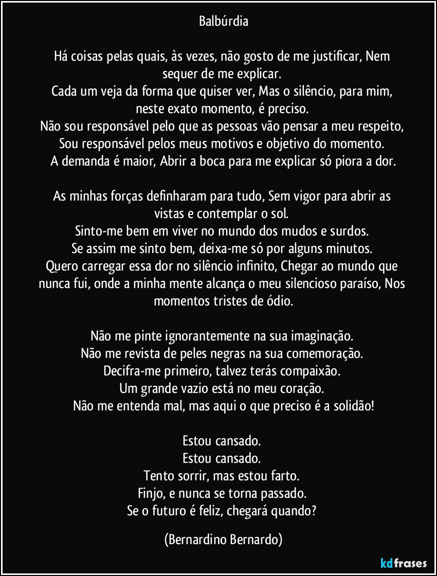 Balbúrdia

Há coisas pelas quais, às vezes, não gosto de me justificar, Nem sequer de me explicar. 
Cada um veja da forma que quiser ver, Mas o silêncio, para mim, neste exato momento, é preciso. 
Não sou responsável pelo que as pessoas vão pensar a meu respeito, Sou responsável pelos meus motivos e objetivo do momento. 
A demanda é maior, Abrir a boca para me explicar só piora a dor.

As minhas forças definharam para tudo, Sem vigor para abrir as vistas e contemplar o sol. 
Sinto-me bem em viver no mundo dos mudos e surdos. 
Se assim me sinto bem, deixa-me só por alguns minutos. 
Quero carregar essa dor no silêncio infinito, Chegar ao mundo que nunca fui, onde a minha mente alcança o meu silencioso paraíso, Nos momentos tristes de ódio.

Não me pinte ignorantemente na sua imaginação. 
Não me revista de peles negras na sua comemoração. 
Decifra-me primeiro, talvez terás compaixão. 
Um grande vazio está no meu coração. 
Não me entenda mal, mas aqui o que preciso é a solidão!

Estou cansado. 
Estou cansado. 
Tento sorrir, mas estou farto. 
Finjo, e nunca se torna passado. 
Se o futuro é feliz, chegará quando? (Bernardino Bernardo)