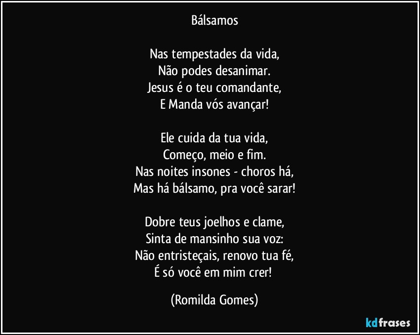 Bálsamos

Nas tempestades da vida,
Não podes desanimar.
Jesus é o teu comandante,
E Manda vós avançar!

Ele cuida da tua vida,
Começo, meio e fim.
Nas noites insones - choros há,
Mas há bálsamo, pra você sarar!

Dobre teus joelhos e clame,
Sinta de mansinho sua voz:
Não entristeçais, renovo tua fé,
É só você em mim crer! (Romilda Gomes)