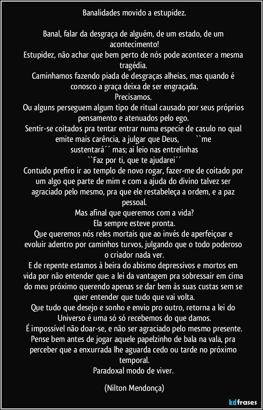 Banalidades movido a estupidez.

Banal, falar da desgraça de alguém, de um estado, de um acontecimento!
Estupidez, não achar que bem perto de nós pode acontecer a mesma tragédia. 
Caminhamos fazendo piada de desgraças alheias, mas quando é conosco a graça deixa de ser engraçada.
Precisamos. 
Ou alguns perseguem algum tipo de ritual causado por seus próprios pensamento e atenuados pelo ego. 
Sentir-se coitados pra tentar entrar numa especie de casulo no qual emite mais carência, a julgar que Deus,                             ``me sustentará´´ mas; ai leio nas entrelinhas
``Faz por ti, que te ajudarei´´
Contudo prefiro ir ao templo de novo rogar, fazer-me de coitado por um algo que parte de mim e com a ajuda do divino talvez ser agraciado pelo mesmo, pra que ele restabeleça a ordem, e a paz pessoal.
Mas afinal que queremos com a vida?
Ela sempre esteve pronta.
Que queremos nós reles mortais que ao invés de aperfeiçoar e evoluir adentro por caminhos turvos, julgando que o todo poderoso o criador nada ver.
E de repente estamos à beira do abismo depressivos e mortos em vida por não entender que: a lei da vantagem pra sobressair em cima do meu próximo querendo apenas se dar bem às suas custas sem se quer entender que tudo que vai volta.
Que tudo que desejo e sonho e envio pro outro, retorna a lei do Universo é uma só só recebemos do que damos.
É impossível não doar-se, e não ser agraciado pelo mesmo presente.
Pense bem antes de jogar aquele papelzinho de bala na vala, pra perceber que a enxurrada lhe aguarda cedo ou tarde no próximo temporal.
Paradoxal modo de viver. (Nilton Mendonça)