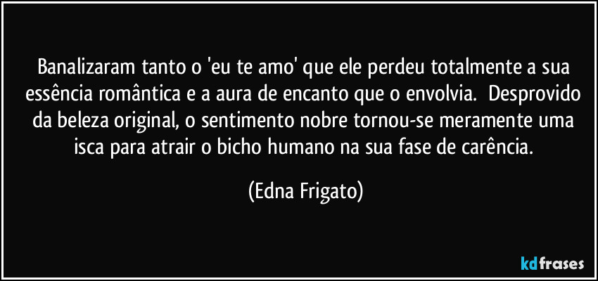 Banalizaram tanto o 'eu te amo' que ele perdeu totalmente a sua essência romântica e a aura de encanto que o envolvia. ⁠Desprovido da beleza original, o sentimento nobre tornou-se meramente uma isca para atrair o bicho humano na sua fase de carência. (Edna Frigato)