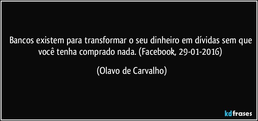 Bancos existem para transformar o seu dinheiro em dívidas sem que você tenha comprado nada. (Facebook, 29-01-2016) (Olavo de Carvalho)