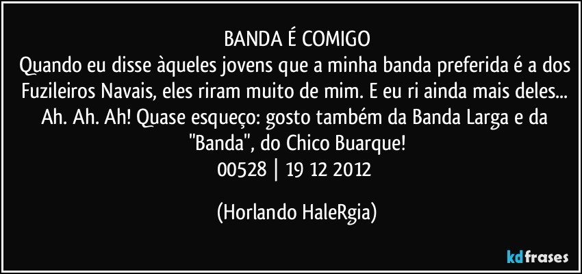 BANDA É COMIGO
Quando eu disse àqueles jovens que a minha banda preferida é a dos Fuzileiros Navais, eles riram muito de mim. E eu ri ainda mais deles... Ah. Ah. Ah! Quase esqueço: gosto também da Banda Larga e da "Banda", do Chico Buarque!
00528 | 19/12/2012 (Horlando HaleRgia)