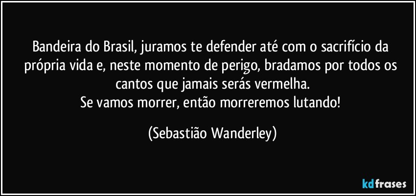 Bandeira do Brasil, juramos te defender até com o sacrifício da própria vida e, neste momento de perigo, bradamos por todos os cantos que jamais serás vermelha.
Se vamos morrer, então morreremos lutando! (Sebastião Wanderley)