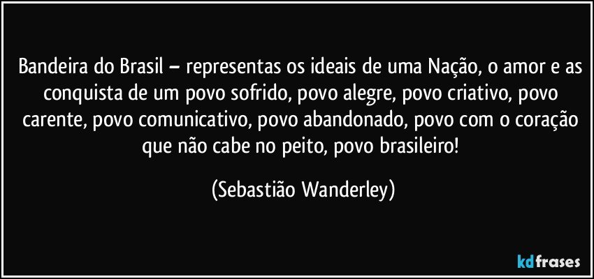 Bandeira do Brasil – representas os ideais de uma Nação, o amor e as conquista de um povo sofrido, povo alegre, povo criativo, povo carente, povo comunicativo, povo abandonado, povo com o coração que não cabe no peito, povo brasileiro! (Sebastião Wanderley)