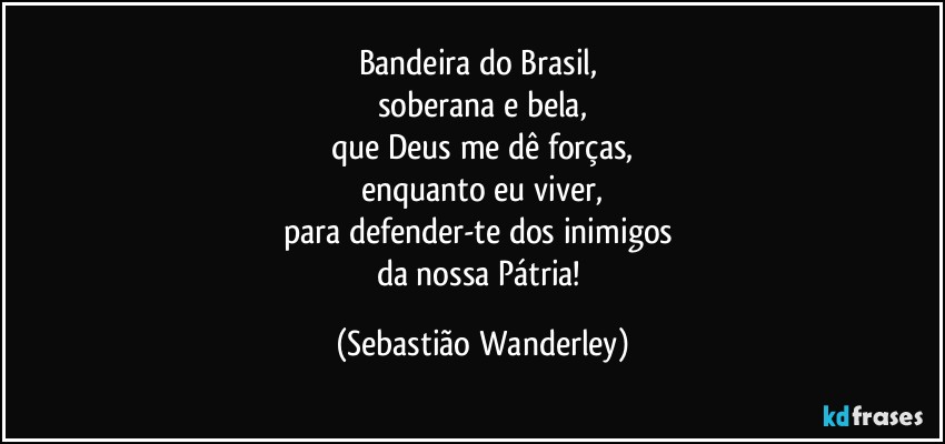Bandeira do Brasil, 
soberana e bela,
que Deus me dê forças,
enquanto eu viver,
para defender-te dos inimigos 
da nossa Pátria! (Sebastião Wanderley)