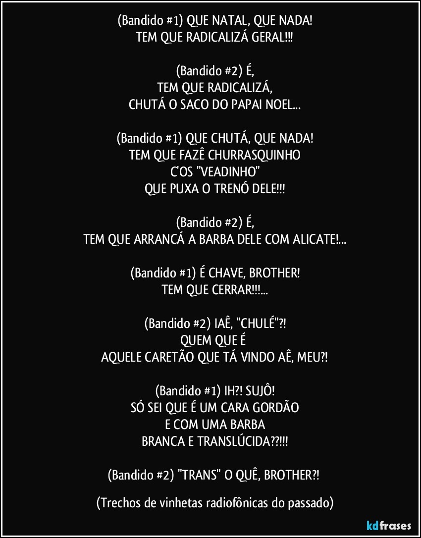 (Bandido #1) QUE NATAL, QUE NADA!
TEM QUE RADICALIZÁ GERAL!!!

(Bandido #2) É,
TEM QUE RADICALIZÁ,
CHUTÁ O SACO DO PAPAI NOEL...

(Bandido #1) QUE CHUTÁ, QUE NADA!
TEM QUE FAZÊ CHURRASQUINHO
C'OS "VEADINHO"
QUE PUXA O TRENÓ DELE!!!

(Bandido #2) É,
TEM QUE ARRANCÁ A BARBA DELE COM ALICATE!...

(Bandido #1) É CHAVE, BROTHER!
TEM QUE CERRAR!!!...

(Bandido #2) IAÊ, "CHULÉ"?!
QUEM QUE É 
AQUELE CARETÃO QUE TÁ VINDO AÊ, MEU?!

(Bandido #1) IH?! SUJÔ!
SÓ SEI QUE É UM CARA GORDÃO
E COM UMA BARBA
BRANCA E TRANSLÚCIDA??!!!

(Bandido #2) "TRANS" O QUÊ, BROTHER?! (Trechos de vinhetas radiofônicas do passado)