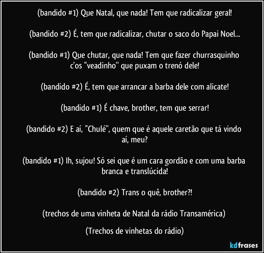 (bandido #1) Que Natal, que nada! Tem que radicalizar geral!

(bandido #2) É, tem que radicalizar, chutar o saco do Papai Noel...

(bandido #1) Que chutar, que nada! Tem que fazer churrasquinho c'os ''veadinho'' que puxam o trenó dele!

(bandido #2) É, tem que arrancar a barba dele com alicate!

(bandido #1) É chave, brother, tem que serrar!

(bandido #2) E aí, ''Chulé'', quem que é aquele caretão que tá vindo aí, meu?

(bandido #1) Ih, sujou! Só sei que é um cara gordão e com uma barba branca e translúcida!

(bandido #2) Trans o quê, brother?!

(trechos de uma vinheta de Natal da rádio Transamérica) (Trechos de vinhetas do rádio)