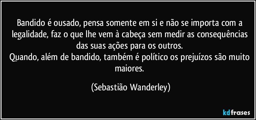 Bandido é ousado, pensa somente em si e não se importa com a legalidade, faz o que lhe vem à cabeça sem medir as consequências das suas ações para os outros. 
Quando, além de bandido, também é político os prejuízos são muito maiores. (Sebastião Wanderley)