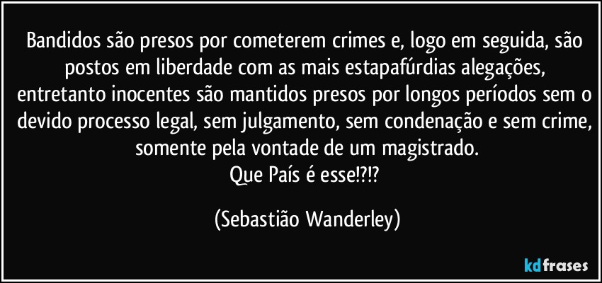 Bandidos são presos por cometerem crimes e, logo em seguida, são postos em liberdade com as mais estapafúrdias alegações, entretanto inocentes são mantidos presos por longos períodos sem o devido processo legal, sem julgamento, sem condenação e sem crime, somente pela vontade de um magistrado.
Que País é esse!?!? (Sebastião Wanderley)