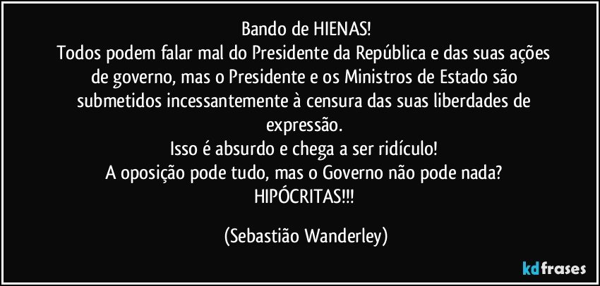 Bando de HIENAS!
Todos podem falar mal do Presidente da República e das suas ações de governo, mas o Presidente e os Ministros de Estado são submetidos incessantemente à censura das suas liberdades de expressão. 
Isso é absurdo e chega a ser ridículo! 
A oposição pode tudo, mas o Governo não pode nada? 
HIPÓCRITAS!!! (Sebastião Wanderley)