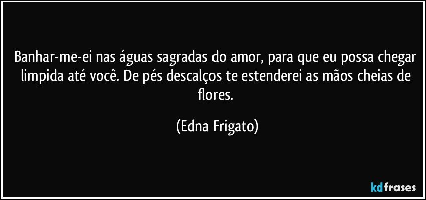 Banhar-me-ei nas águas sagradas do amor, para que eu possa chegar limpida até você. De pés descalços te estenderei as mãos cheias de flores. (Edna Frigato)