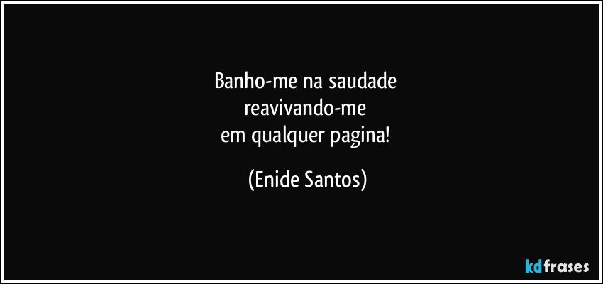 Banho-me na saudade 
reavivando-me 
em qualquer pagina! (Enide Santos)