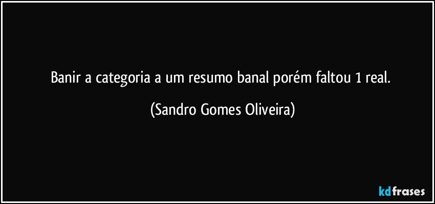 Banir a categoria a um resumo banal porém faltou 1 real. (Sandro Gomes Oliveira)