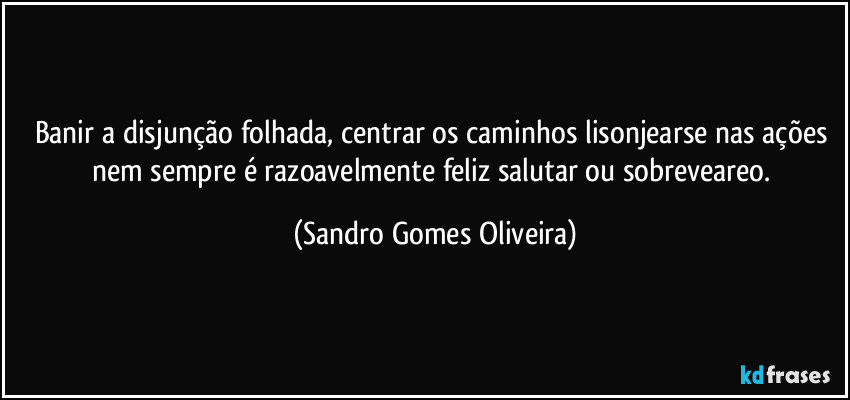 Banir a disjunção folhada, centrar os caminhos lisonjearse nas ações nem sempre é razoavelmente feliz salutar ou sobreveareo. (Sandro Gomes Oliveira)