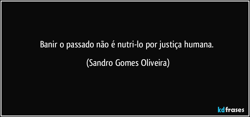 Banir o passado não é nutri-lo por justiça humana. (Sandro Gomes Oliveira)