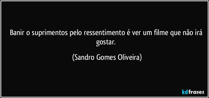 Banir o suprimentos pelo ressentimento é ver um filme que não irá gostar. (Sandro Gomes Oliveira)