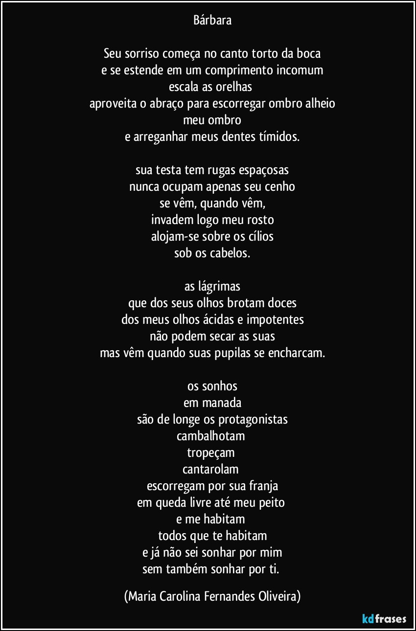 Bárbara

Seu sorriso começa no canto torto da boca
e se estende em um comprimento incomum
escala as orelhas 
aproveita o abraço para escorregar ombro alheio
meu ombro
e arreganhar meus dentes tímidos.

sua testa tem rugas espaçosas
nunca ocupam apenas seu cenho
se vêm, quando vêm,
invadem logo meu rosto
alojam-se sobre os cílios
sob os cabelos.

as lágrimas
que dos seus olhos brotam doces
dos meus olhos ácidas e impotentes
não podem secar as suas
mas vêm quando suas pupilas se encharcam.

os sonhos
em manada
são de longe os protagonistas
cambalhotam 
tropeçam 
cantarolam 
escorregam por sua franja
em queda livre até meu peito 
e me habitam 
todos que te habitam
e já não sei sonhar por mim
sem também sonhar  por ti. (Maria Carolina Fernandes Oliveira)