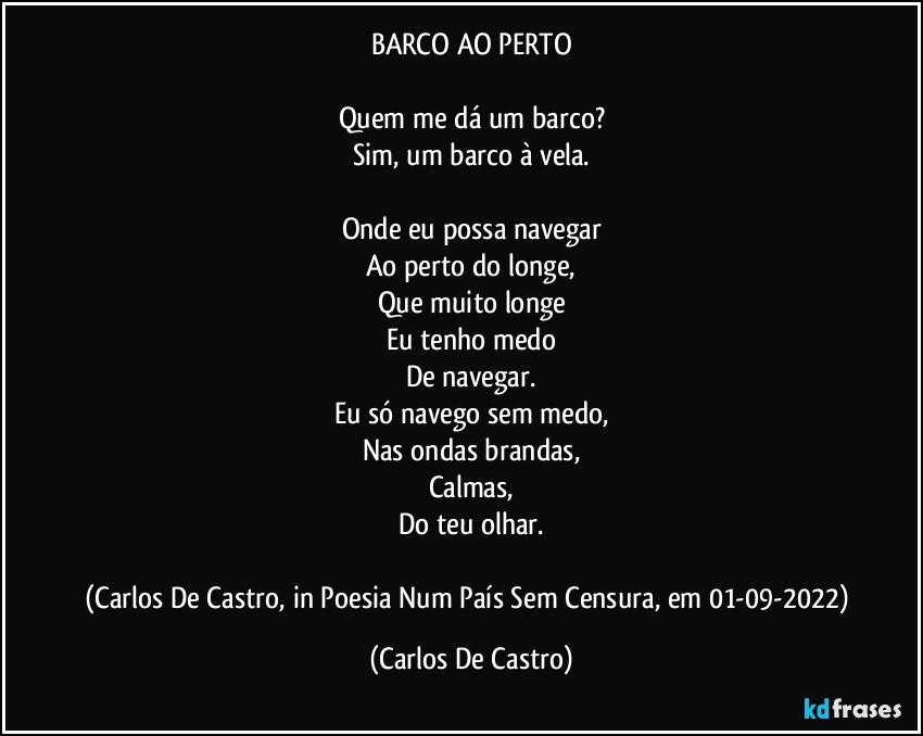 BARCO AO PERTO

Quem me dá um barco?
Sim, um barco à vela.

Onde eu possa navegar
Ao perto do longe,
Que muito longe
Eu tenho medo
De navegar.
Eu só navego sem medo,
Nas ondas brandas,
Calmas,
Do teu olhar.

(Carlos De Castro, in Poesia Num País Sem Censura, em 01-09-2022) (Carlos De Castro)