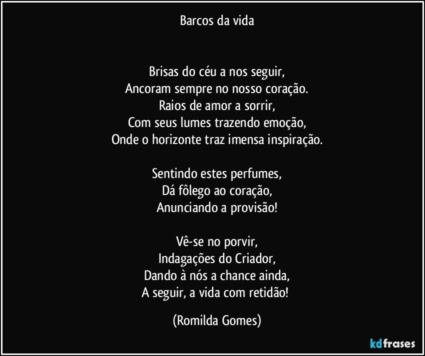 Barcos da vida


Brisas do céu a nos seguir,
Ancoram sempre no nosso coração.
Raios de amor a sorrir,
Com seus lumes trazendo emoção,
Onde o horizonte traz imensa inspiração.

Sentindo estes perfumes,
Dá fôlego ao coração,
Anunciando a provisão!

Vê-se no porvir,
Indagações do Criador,
Dando à nós a chance ainda,
A seguir, a vida com retidão! (Romilda Gomes)